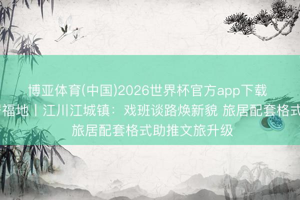 博亚体育(中国)2026世界杯官方app下载 温润玉溪 旅居福地丨江川江城镇：戏班谈路焕新貌 旅居配套格式助推文旅升级