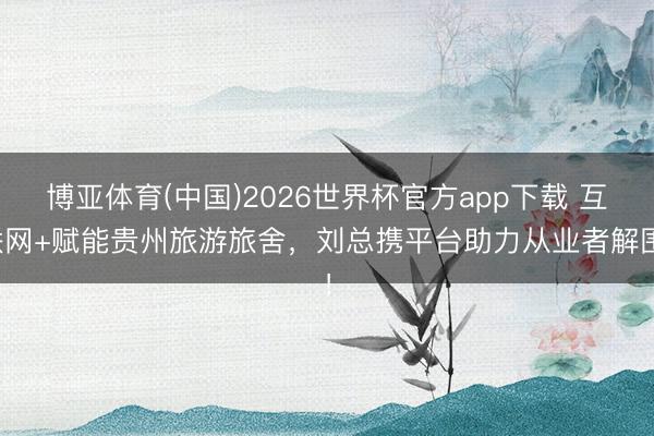 博亚体育(中国)2026世界杯官方app下载 互联网+赋能贵州旅游旅舍，刘总携平台助力从业者解围！