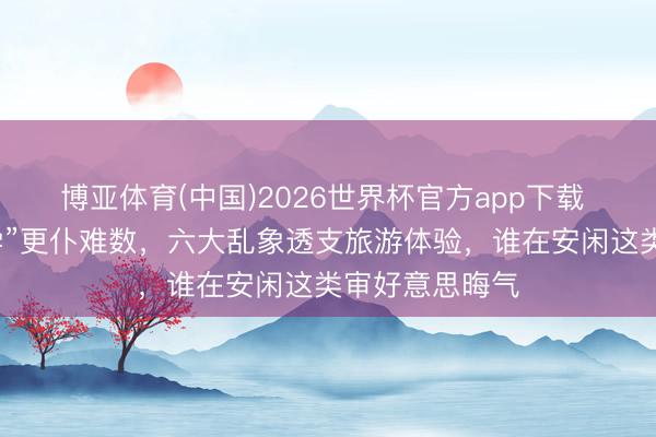 博亚体育(中国)2026世界杯官方app下载 景区“暴力丑学”更仆难数，六大乱象透支旅游体验，谁在安闲这类审好意思晦气