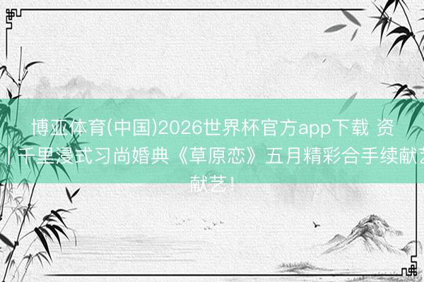 博亚体育(中国)2026世界杯官方app下载 资讯 | 千里浸式习尚婚典《草原恋》五月精彩合手续献艺！