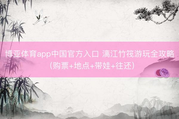 博亚体育app中国官方入口 漓江竹筏游玩全攻略（购票+地点+带娃+往还）
