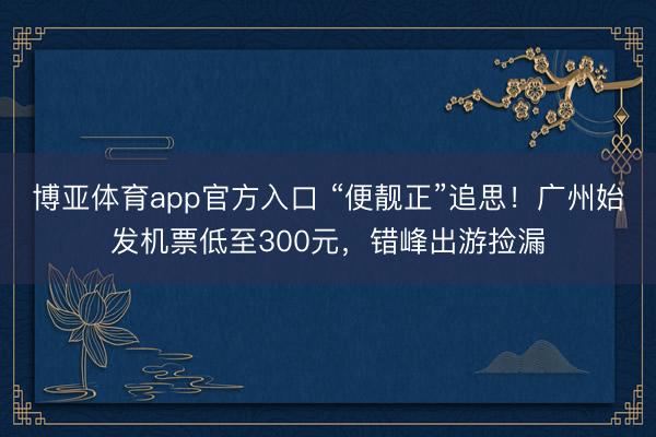博亚体育app官方入口 “便靓正”追思！广州始发机票低至300元，错峰出游捡漏