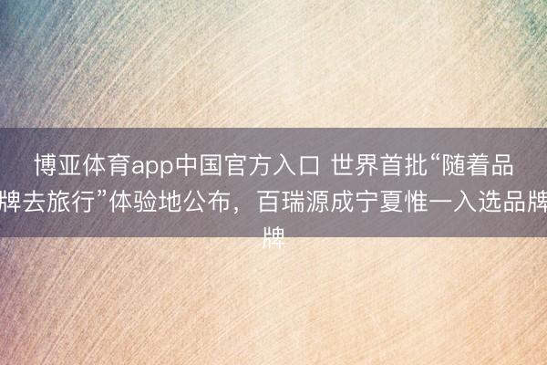 博亚体育app中国官方入口 世界首批“随着品牌去旅行”体验地公布，百瑞源成宁夏惟一入选品牌