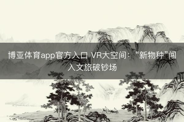 博亚体育app官方入口 VR大空间：“新物种”闯入文旅破钞场