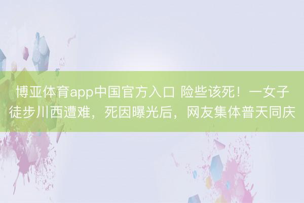 博亚体育app中国官方入口 险些该死！一女子徒步川西遭难，死因曝光后，网友集体普天同庆