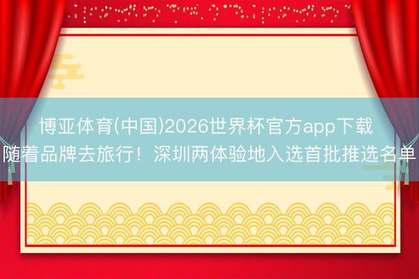博亚体育(中国)2026世界杯官方app下载 随着品牌去旅行！深圳两体验地入选首批推选名单