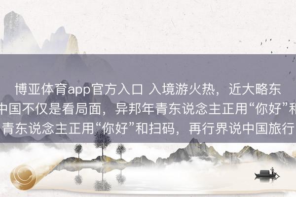 博亚体育app官方入口 入境游火热，近大略东说念主免签来华！打卡中国不仅是看局面，异邦年青东说念主正用“你好”和扫码，再行界说中国旅行