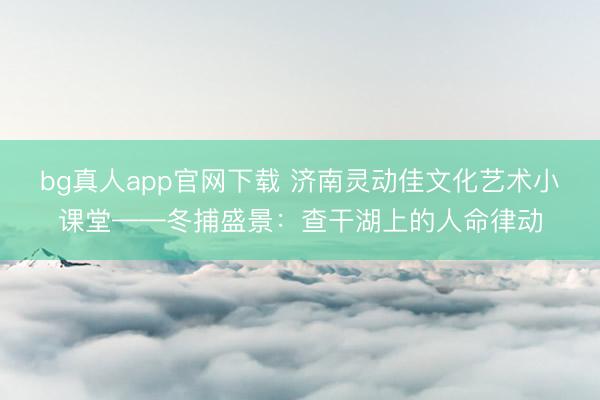 博亚体育(中国)2026世界杯官方app下载 济南灵动佳文化艺术小课堂——冬捕盛景：查干湖上的生命律动