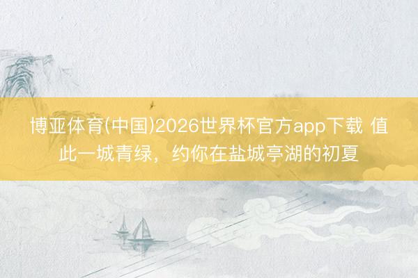 博亚体育(中国)2026世界杯官方app下载 值此一城青绿，约你在盐城亭湖的初夏