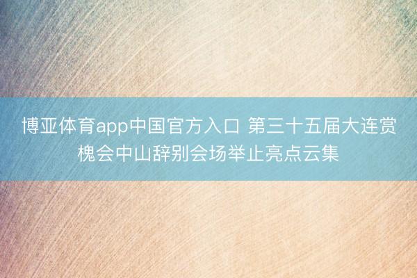 博亚体育app中国官方入口 第三十五届大连赏槐会中山辞别会场举止亮点云集