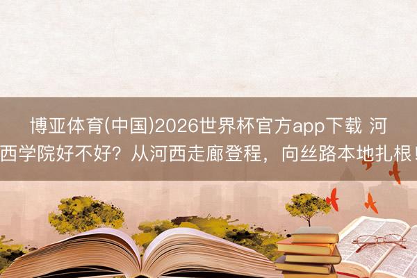 博亚体育(中国)2026世界杯官方app下载 河西学院好不好？从河西走廊登程，向丝路本地扎根！