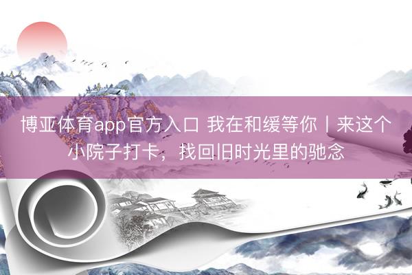 博亚体育app官方入口 我在和缓等你丨来这个小院子打卡，找回旧时光里的驰念