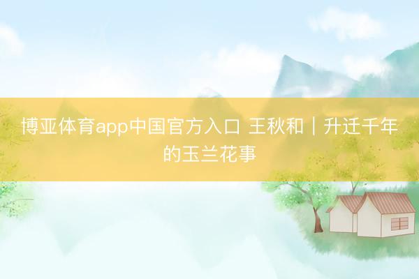 博亚体育app中国官方入口 王秋和｜升迁千年的玉兰花事