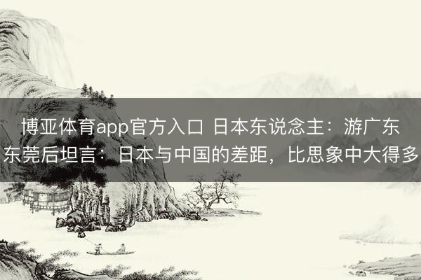 博亚体育app官方入口 日本东说念主：游广东东莞后坦言：日本与中国的差距，比思象中大得多