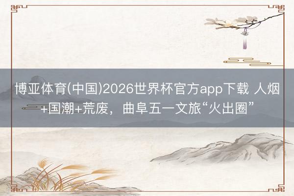 博亚体育(中国)2026世界杯官方app下载 人烟+国潮+荒废，曲阜五一文旅“火出圈”