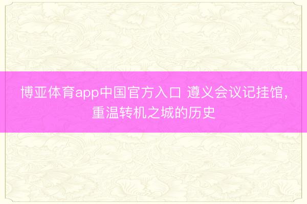 博亚体育app中国官方入口 遵义会议记挂馆，重温转机之城的历史