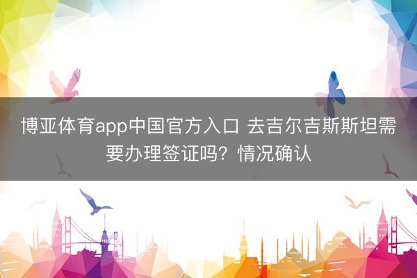 博亚体育app中国官方入口 去吉尔吉斯斯坦需要办理签证吗？情况确认