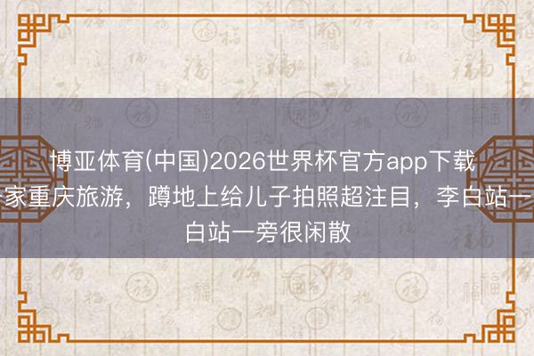 博亚体育(中国)2026世界杯官方app下载 撒贝宁一家重庆旅游，蹲地上给儿子拍照超注目，李白站一旁很闲散