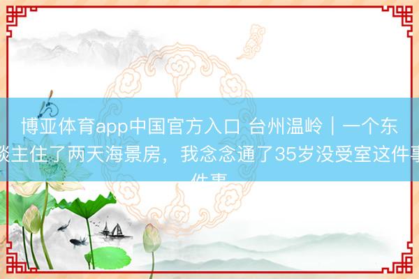 博亚体育app中国官方入口 台州温岭｜一个东谈主住了两天海景房，我念念通了35岁没受室这件事