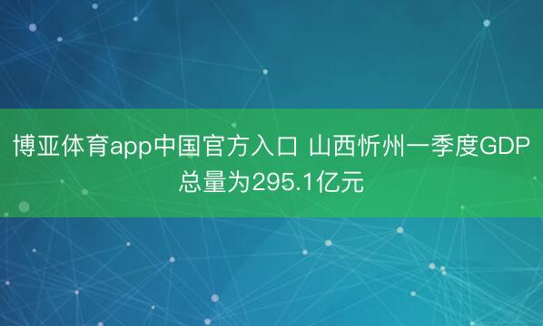 博亚体育app中国官方入口 山西忻州一季度GDP总量为295.1亿元