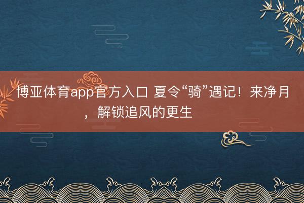 博亚体育app官方入口 夏令“骑”遇记！来净月，解锁追风的更生࿓࿓࿓
