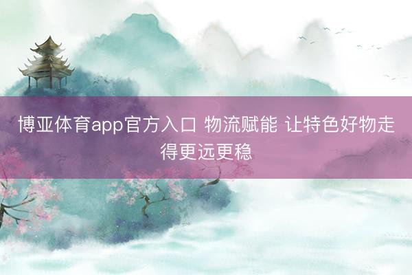 博亚体育app官方入口 物流赋能 让特色好物走得更远更稳