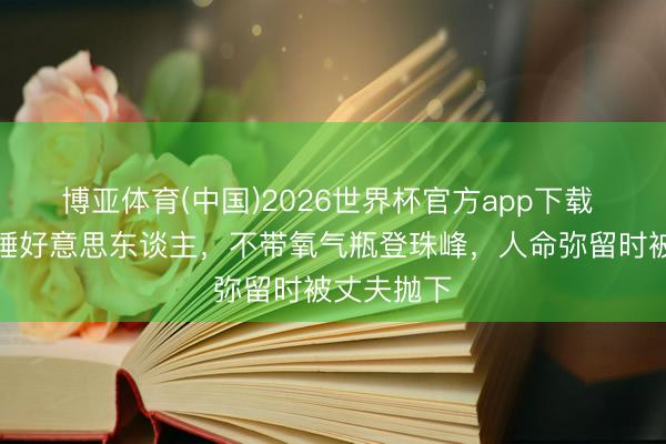 博亚体育(中国)2026世界杯官方app下载 珠峰上的睡好意思东谈主，不带氧气瓶登珠峰，人命弥留时被丈夫抛下