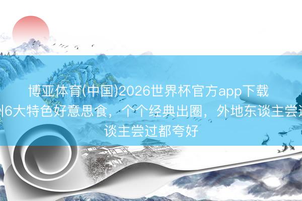 博亚体育(中国)2026世界杯官方app下载 福建泉州6大特色好意思食，个个经典出圈，外地东谈主尝过都夸好