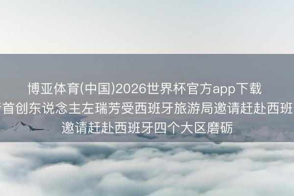 博亚体育(中国)2026世界杯官方app下载 零时差定制旅行首创东说念主左瑞芳受西班牙旅游局邀请赶赴西班牙四个大区磨砺