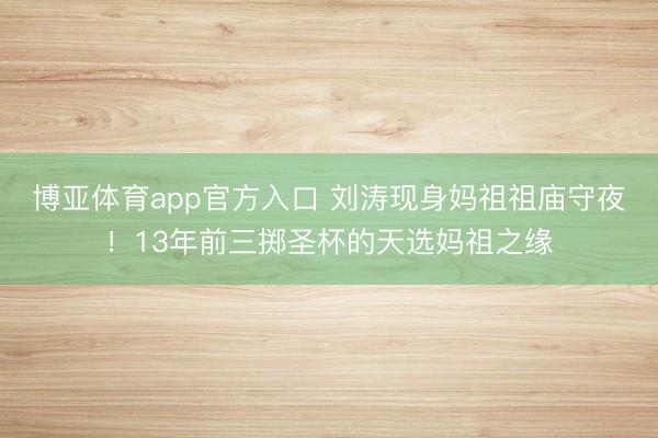 博亚体育app官方入口 刘涛现身妈祖祖庙守夜！13年前三掷圣杯的天选妈祖之缘