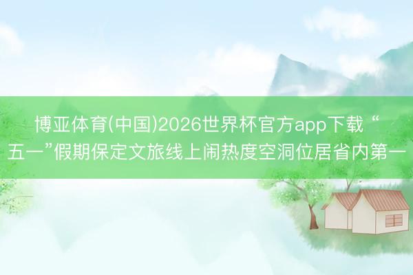 博亚体育(中国)2026世界杯官方app下载 “五一”假期保定文旅线上闹热度空洞位居省内第一