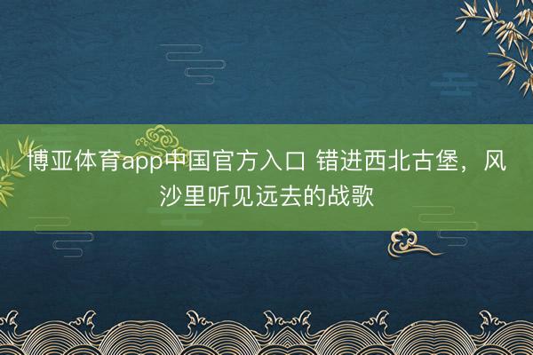 博亚体育app中国官方入口 错进西北古堡，风沙里听见远去的战歌