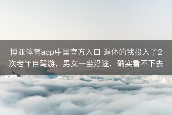 博亚体育app中国官方入口 退休的我投入了2次老年自驾游，男女一坐沿途，确实看不下去