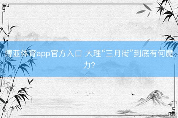 博亚体育app官方入口 大理“三月街”到底有何魔力？