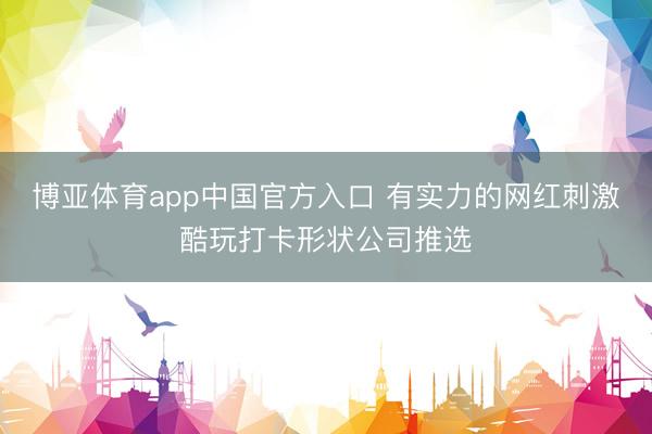 博亚体育app中国官方入口 有实力的网红刺激酷玩打卡形状公司推选