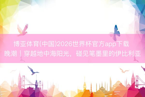 博亚体育(中国)2026世界杯官方app下载 晚潮｜穿越地中海阳光，碰见笔墨里的伊比利亚