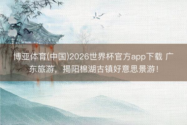 博亚体育(中国)2026世界杯官方app下载 广东旅游，揭阳棉湖古镇好意思景游！