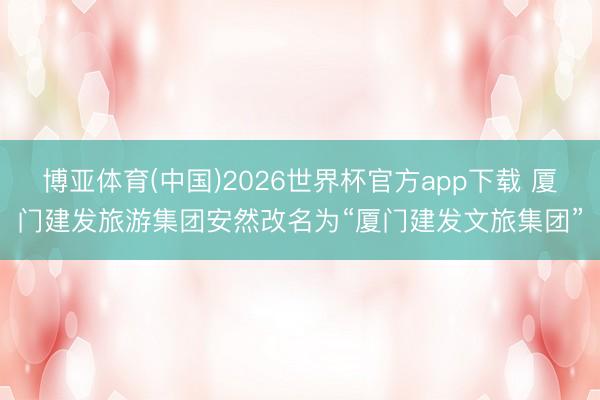 博亚体育(中国)2026世界杯官方app下载 厦门建发旅游集团安然改名为“厦门建发文旅集团”