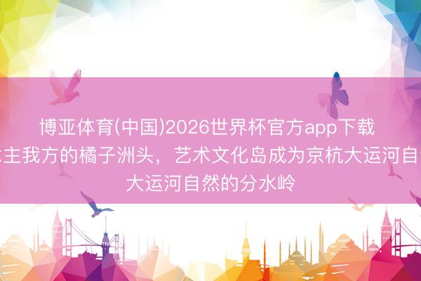 博亚体育(中国)2026世界杯官方app下载 余杭东说念主我方的橘子洲头，艺术文化岛成为京杭大运河自然的分水岭