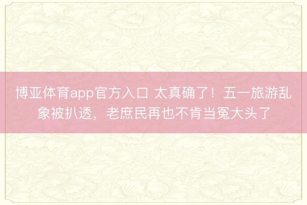 博亚体育app官方入口 太真确了！五一旅游乱象被扒透，老庶民再也不肯当冤大头了