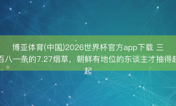 博亚体育(中国)2026世界杯官方app下载 三百八一条的7.27烟草，朝鲜有地位的东谈主才抽得起