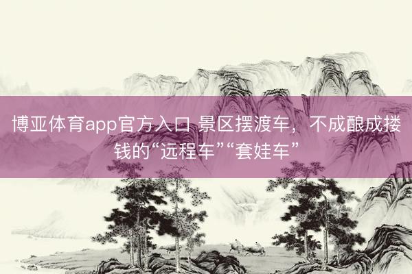 博亚体育app官方入口 景区摆渡车，不成酿成搂钱的“远程车”“套娃车”