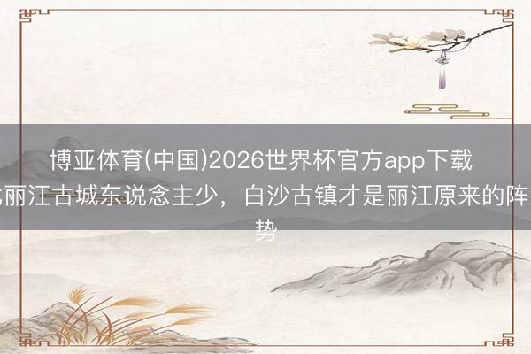 博亚体育(中国)2026世界杯官方app下载 比丽江古城东说念主少，白沙古镇才是丽江原来的阵势