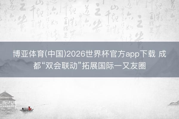 博亚体育(中国)2026世界杯官方app下载 成都“双会联动”拓展国际一又友圈