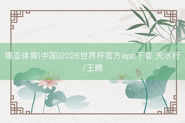 博亚体育(中国)2026世界杯官方app下载 天水行/王腾