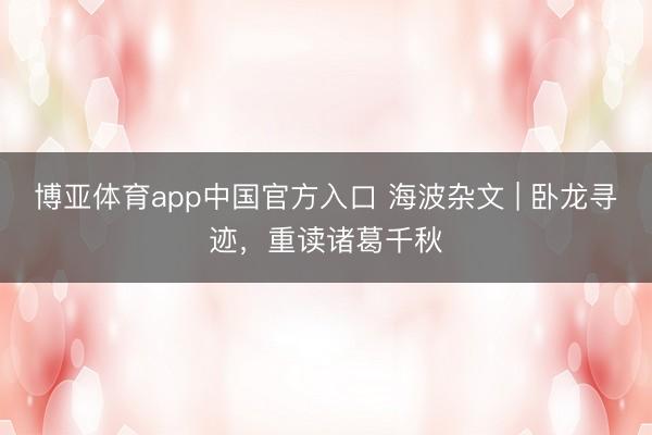 博亚体育app中国官方入口 海波杂文 | 卧龙寻迹，重读诸葛千秋