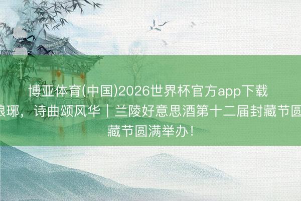 博亚体育(中国)2026世界杯官方app下载 兰陵醉琅琊，诗曲颂风华｜兰陵好意思酒第十二届封藏节圆满举办！