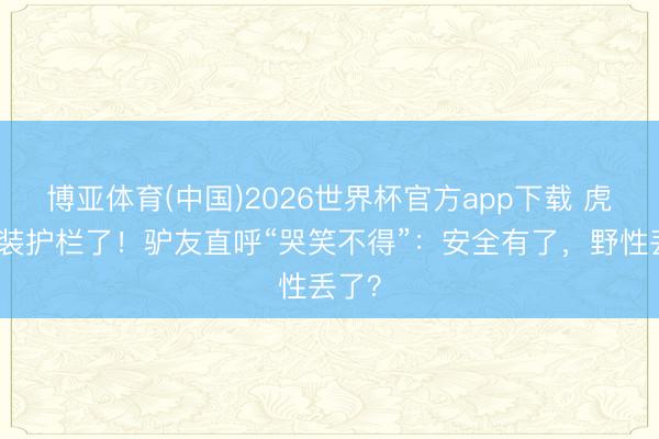 博亚体育(中国)2026世界杯官方app下载 虎跳峡装护栏了！驴友直呼“哭笑不得”：安全有了，野性丢了？
