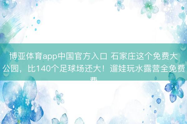 博亚体育app中国官方入口 石家庄这个免费大公园,比140个足球场还大!遛娃玩水露营全免费