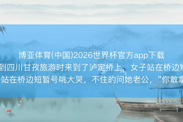博亚体育(中国)2026世界杯官方app下载 近日！又名女子和老公到四川甘孜旅游时来到了泸定桥上，女子站在桥边短暂号咷大哭，不住的问她老公，“你敢拿体格挡枪弹吗？